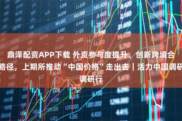 鼎泽配资APP下载 外资参与度提升、创新跨境合作路径，上期所推动“中国价格”走出去｜活力中国调研行