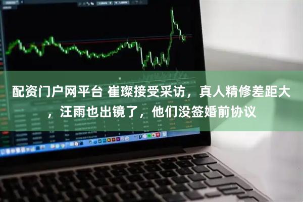 配资门户网平台 崔璨接受采访，真人精修差距大，汪雨也出镜了，他们没签婚前协议