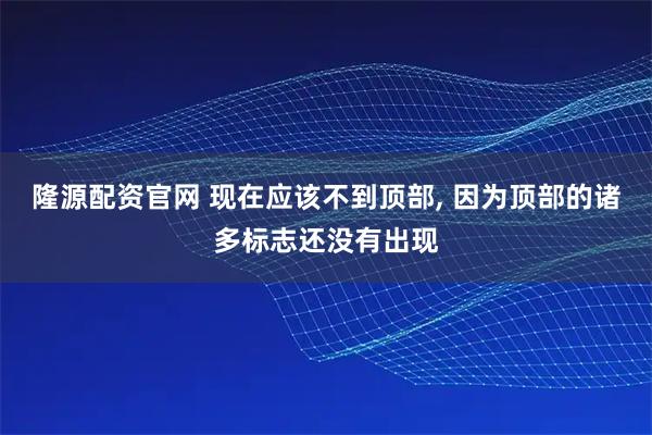 隆源配资官网 现在应该不到顶部, 因为顶部的诸多标志还没有出现