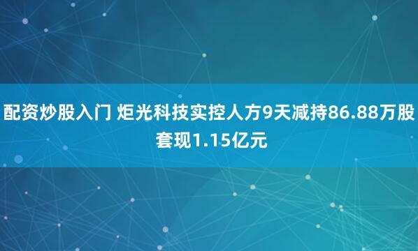 配资炒股入门 炬光科技实控人方9天减持86.88万股 套现1.15亿元