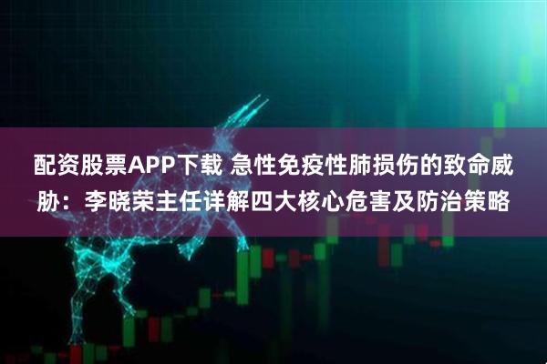 配资股票APP下载 急性免疫性肺损伤的致命威胁：李晓荣主任详解四大核心危害及防治策略