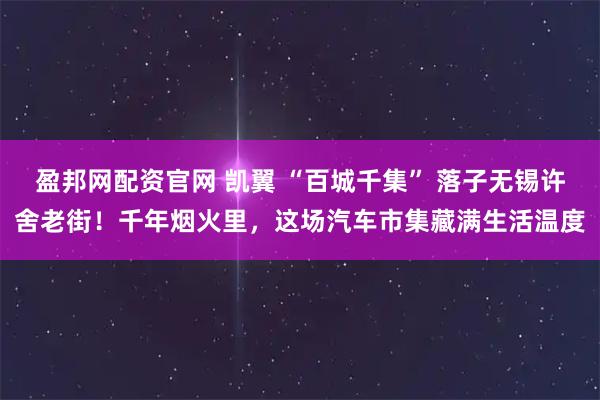 盈邦网配资官网 凯翼 “百城千集” 落子无锡许舍老街！千年烟火里，这场汽车市集藏满生活温度