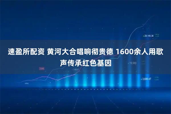 速盈所配资 黄河大合唱响彻贵德 1600余人用歌声传承红色基因