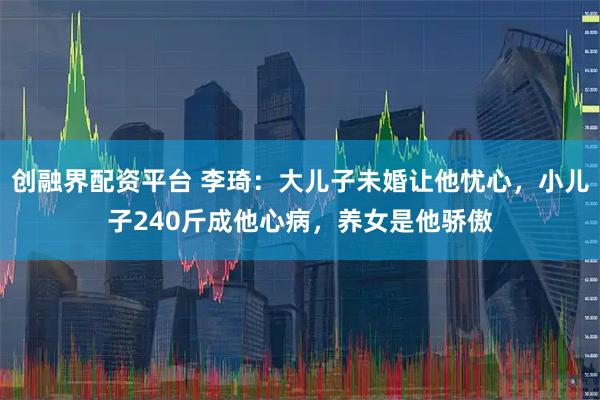 创融界配资平台 李琦：大儿子未婚让他忧心，小儿子240斤成他心病，养女是他骄傲
