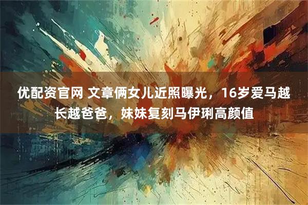 优配资官网 文章俩女儿近照曝光，16岁爱马越长越爸爸，妹妹复刻马伊琍高颜值