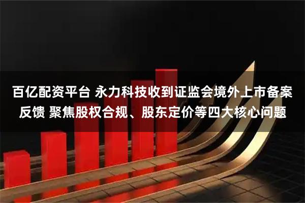 百亿配资平台 永力科技收到证监会境外上市备案反馈 聚焦股权合规、股东定价等四大核心问题