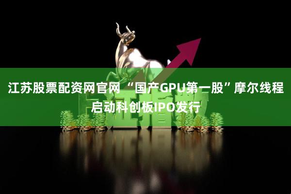 江苏股票配资网官网 “国产GPU第一股”摩尔线程启动科创板IPO发行