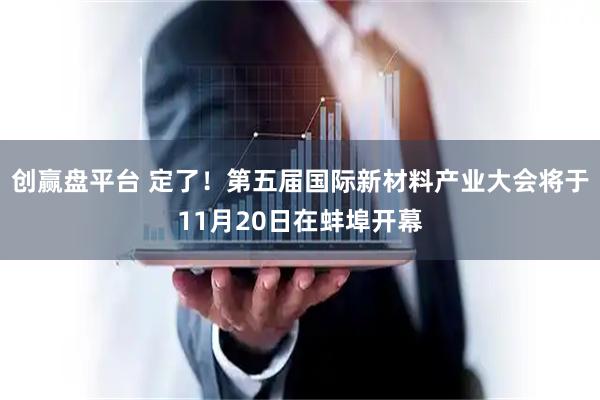 创赢盘平台 定了！第五届国际新材料产业大会将于11月20日在蚌埠开幕