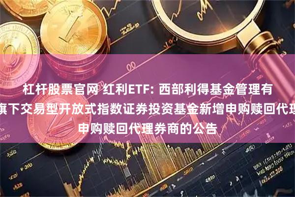杠杆股票官网 红利ETF: 西部利得基金管理有限公司关于旗下交易型开放式指数证券投资基金新增申购赎回代理券商的公告