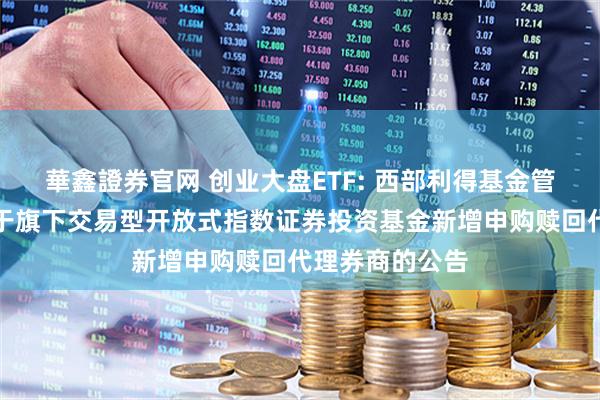 華鑫證券官网 创业大盘ETF: 西部利得基金管理有限公司关于旗下交易型开放式指数证券投资基金新增申购赎回代理券商的公告