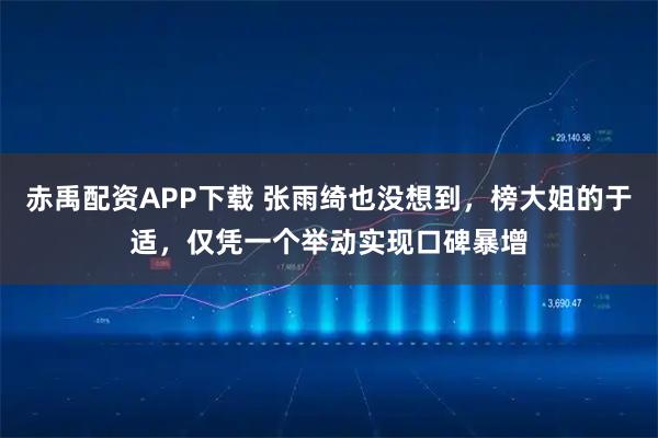 赤禹配资APP下载 张雨绮也没想到，榜大姐的于适，仅凭一个举动实现口碑暴增