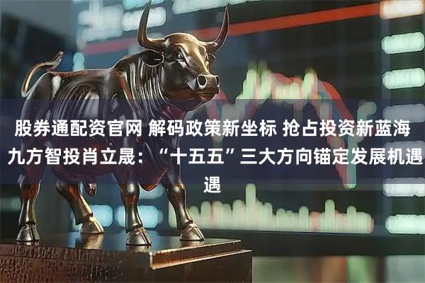 股券通配资官网 解码政策新坐标 抢占投资新蓝海 九方智投肖立晟：“十五五”三大方向锚定发展机遇