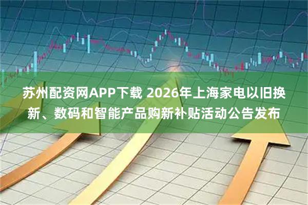 苏州配资网APP下载 2026年上海家电以旧换新、数码和智能产品购新补贴活动公告发布