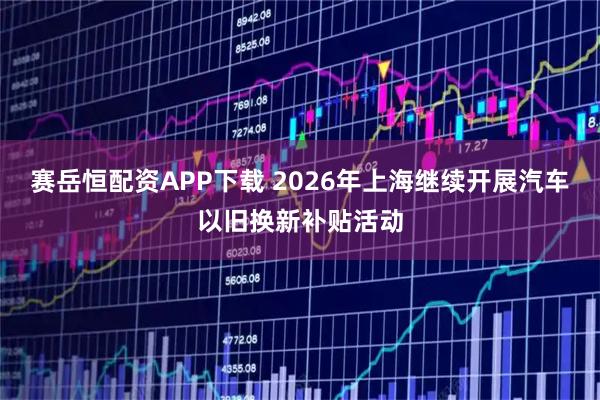 赛岳恒配资APP下载 2026年上海继续开展汽车以旧换新补贴活动