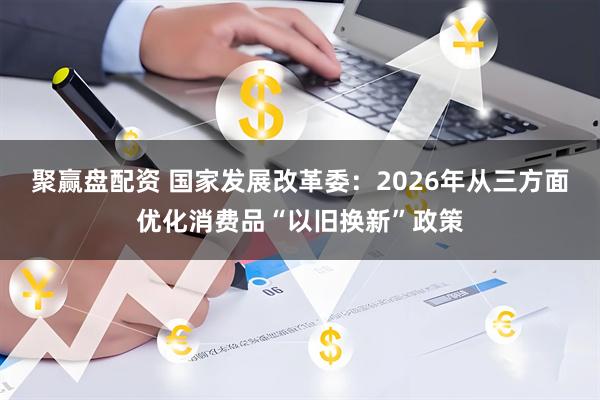聚赢盘配资 国家发展改革委：2026年从三方面优化消费品“以旧换新”政策