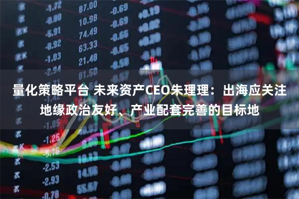 量化策略平台 未来资产CEO朱理理：出海应关注地缘政治友好、产业配套完善的目标地
