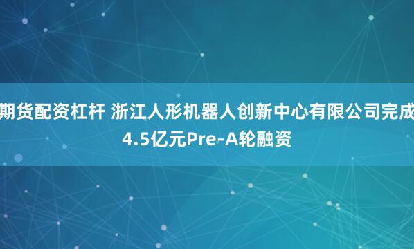 期货配资杠杆 浙江人形机器人创新中心有限公司完成4.5亿元Pre-A轮融资