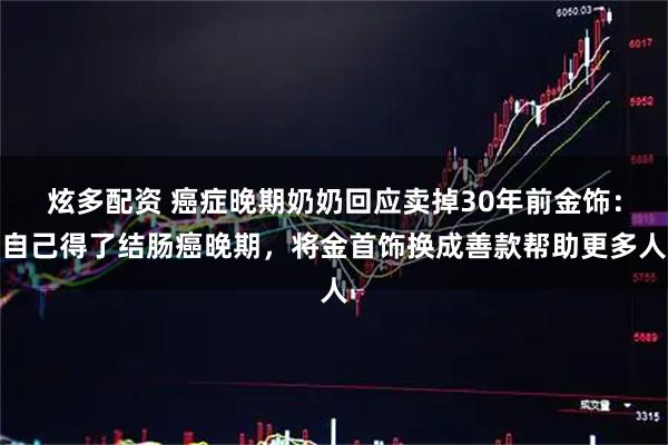 炫多配资 癌症晚期奶奶回应卖掉30年前金饰：自己得了结肠癌晚期，将金首饰换成善款帮助更多人