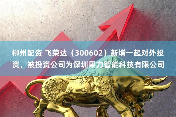 柳州配资 飞荣达（300602）新增一起对外投资，被投资公司为深圳果力智能科技有限公司