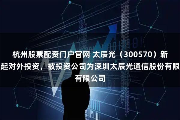杭州股票配资门户官网 太辰光（300570）新增一起对外投资，被投资公司为深圳太辰光通信股份有限公司