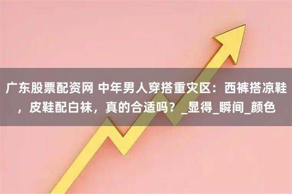 广东股票配资网 中年男人穿搭重灾区：西裤搭凉鞋，皮鞋配白袜，真的合适吗？_显得_瞬间_颜色