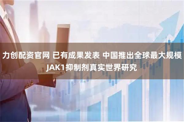 力创配资官网 已有成果发表 中国推出全球最大规模JAK1抑制剂真实世界研究