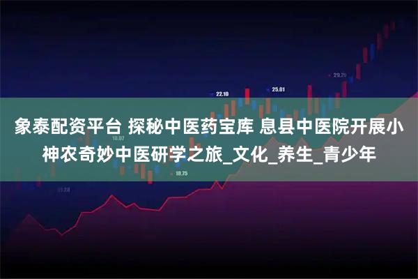 象泰配资平台 探秘中医药宝库 息县中医院开展小神农奇妙中医研学之旅_文化_养生_青少年