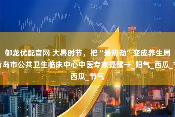 御龙优配官网 大暑时节，把“最热劫”变成养生局！青岛市公共卫生临床中心中医专家提醒→_阳气_西瓜_节气