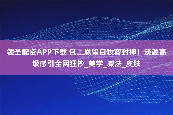 领圣配资APP下载 包上恩留白妆容封神！淡颜高级感引全网狂抄_美学_减法_皮肤