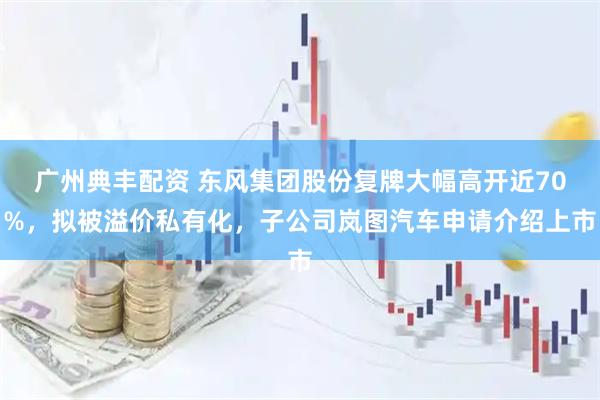 广州典丰配资 东风集团股份复牌大幅高开近70%，拟被溢价私有化，子公司岚图汽车申请介绍上市
