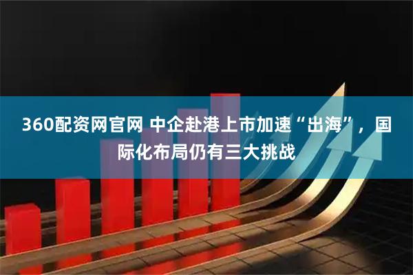 360配资网官网 中企赴港上市加速“出海”，国际化布局仍有三大挑战