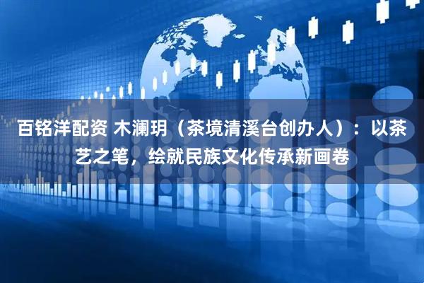 百铭洋配资 木澜玥（茶境清溪台创办人）：以茶艺之笔，绘就民族文化传承新画卷