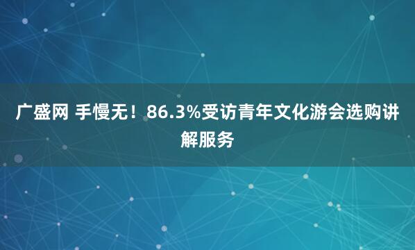 广盛网 手慢无！86.3%受访青年文化游会选购讲解服务